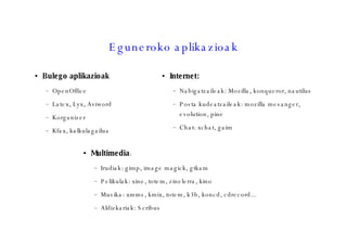 Eguneroko aplikazioak Bulego aplikazioak OpenOffice Latex, Lyx, Aviword Korganizer Kfax, kalkulagailua Internet:  Nabigatzaileak: Mozilla, konqueror, nautilus Posta kudeatzaileak: mozilla mesanger, evolution, pine Chat: xchat, gaim Multimedia :  Irudiak: gimp, image magick, gtkam Pelikulak: xine, totem, zinelerra, kino Musika: xmms, kmix, totem, k3b, koncd, cdrecord... Aldizkariak: Scribus 