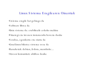 Linux Sistema Eragilearen Oinarriak Sistema eragile bat gehiago da Software librea da Unix sistema da: erabiltzaile askoko makina Fitxategi eta tresnen tratamendu berezia dauka Sendoa, egonkorra eta ziurra da Gnu/Linux bikotea sistema osoa da Banaketak: debian, fedora, mandrake... Atzean komunitate aktiboa dauka 