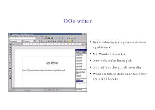 OOo writer Beste edozein testu prozesadoreren eginkizunak MS Word-en itxurakoa .sxw bukaerako fitxategiak .doc .rtf .eps .bmp... ulertzen ditu Word erabiltzen dakienak Ooo writer ere erabil dezake. 