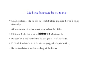 Makina berean bi sistema Linux sistema eta beste bat biak batera makina berean egon daitezke Abiaraztean sistema aukeratu behar da: Lilo... Sistema bakoitzak bere  hizkuntza  ulertzen du Bakoitzak bere hizkuntzako programak behar ditu Datuak berdinak izan daitezke (argazkiak, testuak...)‏ Besteen datuak kudeatzeko gai da Linux 