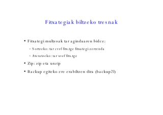 Fitxategiak biltzeko tresnak Fitxategi multzoak tar aginduaren bidez: Sortzeko: tar cvzf fitx.tgz fitxategi-zerrenda Ateratzeko: tar xvzf fitx.tgz Zip: zip eta unzip  Backup egiteko ere erabiltzen dira (backup2l)‏ 