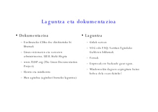 Laguntza eta dokumentazioa Dokumentazioa Euslinuxeko CDko doc direktorioko bi liburuak Linux sistemaren eta sarearen administrazioa. UEU. Iñaki Alegria www.TLDP.org (The Linux Documentation Project)  Howto eta minihowto Man agindua (aginduei buruzko laguntza)‏ Laguntza Gidak sarean SEG edo FAQ: Sarritan Egindako Galderen bildumak Foroak Enpresak ere badaude gaur egun. Windowsekin dagoen azpiegitura baino hobea dela esan daiteke! 