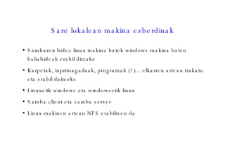 Sare lokalean makina ezberdinak Sambaren bidez linux makina batek windows makina baten baliabideak erabil ditzake Karpetak, inprimagailuak, programak (?)... elkarren artean trukatu eta erabil daitezke Linuxetik windows eta windowsetik linux Samba client eta samba server Linux makinen artean NFS erabiltzen da 