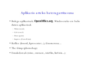 Aplikazio arteko bateragarritasuna Bulego aplikazioak:  OpenOffice.org . Windoserako ere balio duten aplikazioak Writer (word)‏ Calc (excel)‏ Draw (paint)‏ Impress (PowerPoint)‏ Koffice (kword, kpresenter...), Gnomerena... The Gimp (photoshop)‏ Emuladoreak (wine, vmware, win4lin, lin4win...)‏ 