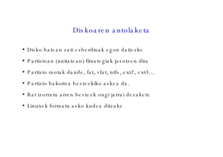 Diskoaren antolaketa Disko batean zati ezberdinak egon daitezke Partizioan (unitatean) fitxategiak jasotzen dira Partizio motak daude, fat, vfat, ntfs, ext2, ext3... Partizio bakoitza besteekiko askea da. Bat izorratu arren besteek ongi jarrai dezakete Linuxek formatu asko kudea ditzake 