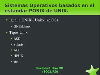 Sistemas Operativos basados en el estandar POSIX de UNIX. Igual a UNIX ( Unix-like OS) GNU/Linux Tipos Unix BSD Solaris AIX HPUX etc... Sociedad Libre RD  (SOCLIRD) 