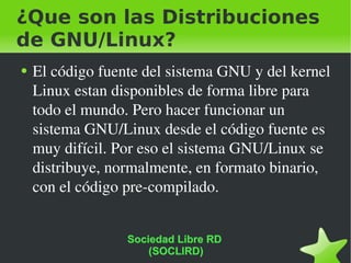 ¿Que son las Distribuciones de GNU/Linux? El código fuente del sistema GNU y del kernel Linux estan disponibles de forma libre para todo el mundo. Pero hacer funcionar un sistema GNU/Linux desde el código fuente es muy difícil. Por eso el sistema GNU/Linux se distribuye, normalmente, en formato binario, con el código pre-compilado.   Sociedad Libre RD  (SOCLIRD) 