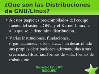 ¿Que son las Distribuciones de GNU/Linux? A estos paquetes pre-compilados del codigo fuente del sistema GNU y el Kernel Linux, es a lo que se le denomina distribución. Varias instituciones, fundaciones, organizaciones, países, etc..., han desarrollado sus propias distribuciones adecuandolas a sus creencias, filosofias, formas de vida, formas de trabajo, etc... Sociedad Libre RD  (SOCLIRD) 