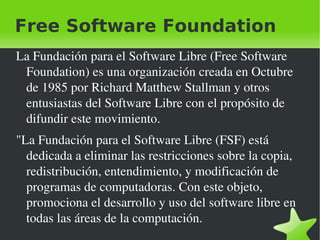 Free Software Foundation La Fundación para el Software Libre (Free Software Foundation) es una organización creada en Octubre de 1985 por Richard Matthew Stallman y otros entusiastas del Software Libre con el propósito de difundir este movimiento. "La Fundación para el Software Libre (FSF) está dedicada a eliminar las restricciones sobre la copia, redistribución, entendimiento, y modificación de programas de computadoras. Con este objeto, promociona el desarrollo y uso del software libre en todas las áreas de la computación. 