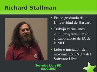 Richard Stallman Físico graduado de la Universidad de Harvard Trabajó varios años como programador en el Laboratorio de IA de la MIT. Lider e iniciador  del movimiento GNU y del Software Libre. Sociedad Libre RD  (SOCLIRD) 