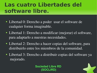Las cuatro Libertades del software libre. Libertad 0: Derecho a poder  usar el software de cualquier forma imaginable. Libertad 1: Derecho a modificar (mejorar) el software, para adaptarlo a nuestras necesidades. Libertad 2: Derecho a hacer copias del software, para distribuirlo entre los miembros de la comunidad. Libertad 3: Derecho a distribuir copias del software ya  mejorado. Sociedad Libre RD  (SOCLIRD) 