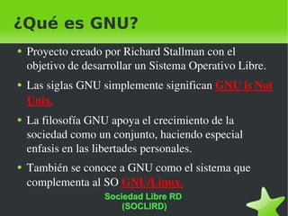 ¿Qué es GNU? Proyecto creado por Richard Stallman con el objetivo de desarrollar un Sistema Operativo Libre. Las siglas GNU simplemente significan  GNU is Not Unix . La filosofía GNU apoya el crecimiento de la sociedad como un conjunto, haciendo especial enfasis en las libertades personales. También se conoce a GNU como el sistema que complementa al SO  GNU/Linux. Sociedad Libre RD  (SOCLIRD) 