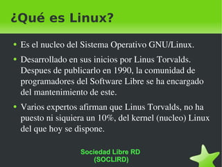 ¿Qué es Linux? Es el nucleo del Sistema Operativo GNU/Linux. Desarrollado en sus inicios por Linus Torvalds. Despues de publicarlo en 1990, la comunidad de programadores del Software Libre se ha encargado del mantenimiento de este. Varios expertos afirman que Linus Torvalds, no ha puesto ni siquiera un 10%, del kernel (nucleo) Linux del que hoy se dispone. Sociedad Libre RD  (SOCLIRD) 