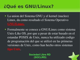 ¿Qué es GNU/Linux? La union del Sistema GNU y el kernel (nucleo) Linux, da como resultado el Sistema Operativo  GNU/Linux. Formalmente se conoce a GNU/Linux como sistema Unix-Like OS, por que a pesar de estar basado en el estandar POSIX de Unix, nunca ha utilizado codigo de programación del que se utilizó en las primeras versiones de Unix, como han hecho otros sistemas  tipo Unix .  Sociedad Libre RD  (SOCLIRD) 
