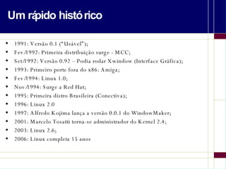 Um rápido histórico 1991: Versão 0.1 (“Usável”); Fev/1992: Primeira distribuição surge - MCC; Set/1992: Versão 0.92 – Podia rodar Xwindow (Interface Gráfica); 1993: Primeiro porte fora do x86: Amiga; Fev/1994: Linux 1.0; Nov/1994: Surge a Red Hat; 1995: Primeira distro Brasileira (Conectiva); 1996: Linux 2.0 1997: Alfredo Kojima lança a versão 0.0.1 do WindowMaker; 2001: Marcelo Tosatti torna-se administrador do Kernel 2.4; 2003: Linux 2.6; 2006: Linux completa 15 anos 