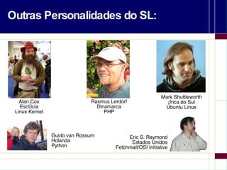 Outras Personalidades do SL: Eric S. Raymond Estados Unidos Fetchmail/OSI Initiative Alan Cox Escócia Linux Kernel Rasmus Lerdorf Dinamarca PHP Guido van Rossum Holanda Python Mark Shuttleworth África do Sul Ubuntu Linux 