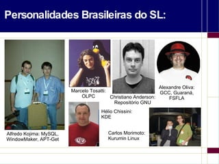 Personalidades Brasileiras do SL: Alfredo Kojima: MySQL, WindowMaker, APT-Get Marcelo Tosatti: OLPC Christiano Anderson: Repositório GNU Alexandre Oliva: GCC, Guaraná, FSFLA Hélio Chissini: KDE Carlos Morimoto: Kurumin Linux 