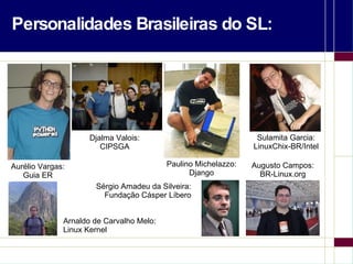 Personalidades Brasileiras do SL: Aurélio Vargas: Guia ER Arnaldo de Carvalho Melo: Linux Kernel Sulamita Garcia: LinuxChix-BR/Intel Paulino Michelazzo: Django Augusto Campos: BR-Linux.org Djalma Valois: CIPSGA Sérgio Amadeu da Silveira: Fundação Cásper Líbero 