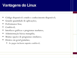 Vantagens do Linux Código disponível: estudo e conhecimento disponível; Grande quantidade de aplicações; Performance boa; Confiável; Interfaces gráficas e programas maduros; Administração básica tranqüila; Muitas opções de programas similares; Distros em geral gratuítas; As pagas incluem suporte confiável; 