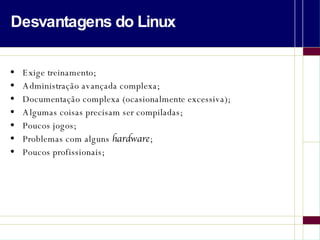 Desvantagens do Linux Exige treinamento; Administração avançada complexa; Documentação complexa (ocasionalmente excessiva); Algumas coisas precisam ser compiladas; Poucos jogos; Problemas com alguns  hardware ; Poucos profissionais; 