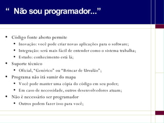 “Não sou programador...” Código fonte aberto permite Inovação: você pode criar novas aplicações para o software; Integração: será mais fácil de entender como o sistema trabalha; Estudo: conhecimento está lá; Suporte técnico Oficial, “Genérico” ou “Brincar de Ursulão”; Programa não irá sumir do mapa Você pode manter uma cópia do código em seu poder; Em caso de necessidade, outros desenvolvedores atuam; Não é necessário ser programador Outros podem fazer isso para você; 