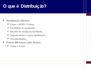 O que é Distribuição? Distribuição (Distro): Linux + GNU + Extras; Facilidade de instalação; Pacotes de instalação facilitada; Suporte técnico e para atualização; Documentação; Poucas diferenças entre distros: Linux é Linux 