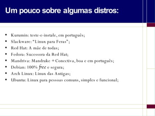 Um pouco sobre algumas distros: Kurumin: teste-e-instale, em português; Slackware: “Linux para Feras”; Red Hat: A mãe de todas; Fedora: Sucessora da Red Hat; Mandriva: Mandrake + Conectiva, boa e em português; Debian: 100%  free  e segura; Arch Linux: Linux das Antigas; Ubuntu: Linux para pessoas comuns, simples e funcional; 
