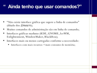“Ainda tenho que usar comandos?” “Não existe interface gráfica que supere a linha de comandos” (ditado dos  Linuxers ); Muitos comandos de administração são em linha de comando; Interfaces gráficas maduras (KDE, GNOME, IceWM, Enlightenment, WindowMaker, BlackBox); Interfaces mais ou menos carregadas conforme a necessidade: Interfaces com mais recursos = mais consumo de memória; 