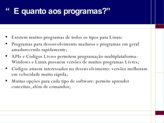 “E quanto aos programas?” Existem muitos programas de todos os tipos para Linux: Programas para desenvolvimento maduros e programas em geral amadurecendo rapidamente; APIs e Códigos Livres permitem programação multiplataforma: Windows e Linux possuem versões de muitos programas Livres; Códigos atraem interessados no desenvolvimento: versões melhoram em velocidade muito rápida; Muitas opções para cada tipo de software: permite aprender conceitos, além de comandos; 