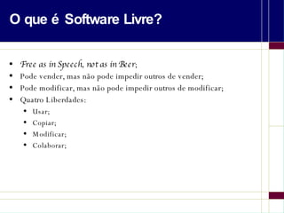 O que é Software Livre? Free as in Speech, not as in Beer ; Pode vender, mas não pode impedir outros de vender; Pode modificar, mas não pode impedir outros de modificar; Quatro Liberdades: Usar; Copiar; Modificar; Colaborar; 