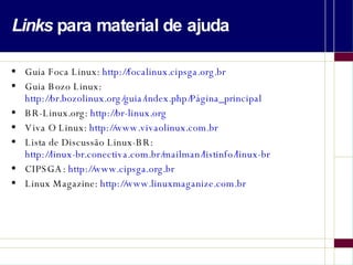 Links  para material de ajuda Guia Foca Linux:  http://focalinux.cipsga.org.br Guia Bozo Linux: http://br.bozolinux.org/guia/index.php/Página_principal BR-Linux.org:  http://br-linux.org Viva O Linux:  http://www.vivaolinux.com.br Lista de Discussão Linux-BR:  http://linux-br.conectiva.com.br/mailman/listinfo/linux-br   CIPSGA:  http://www.cipsga.org.br Linux Magazine:  http://www.linuxmaganize.com.br 