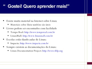 “Gostei! Quero aprender mais!” Existe muito material na Internet sobre Linux Materiais sobre Unix também são úteis Livros podem ser encontrados com facilidade Tempo Real:  http://www.temporeal.com.br LinuxMall:  http://www.linuxmall.com.br Escolas estão dando aulas de Linux: Impacta:  http://www.impacta.com.br Sempre existem as documentações do Linux: Linux Documentation Project:  http://www.tldp.org 