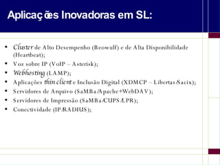Aplicações Inovadoras em SL: Cluster  de Alto Desempenho (Beowulf) e de Alta Disponibilidade (Heartbeat); Voz sobre IP (VoIP – Asterisk); Webhosting  (LAMP); Aplicações  thin client  e Inclusão Digital (XDMCP – Libertas/Sacix); Servidores de Arquivo (SaMBa/Apache+WebDAV); Servidores de Impressão (SaMBa/CUPS/LPR); Conectividade (IP/RADIUS); 