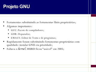 Projeto GNU Ferramentas substituindo as ferramentas Unix proprietárias; Algumas importantes: GCC: Pacote de compiladores; GDB: Depurador; EMACS: Editor de Texto e de programas; Rapidamente foram substituindo ferramentas proprietárias com qualidade: instalar GNU era prioridade; Faltava o  kernel : HURD ficou “usável” em 2005; 