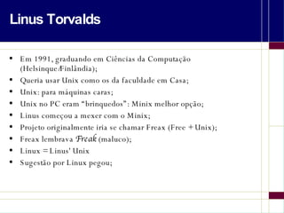 Linus Torvalds Em 1991, graduando em Ciências da Computação (Helsinque/Finlândia); Queria usar Unix como os da faculdade em Casa; Unix: para máquinas caras; Unix no PC eram “brinquedos”: Minix melhor opção; Linus começou a mexer com o Minix; Projeto originalmente iria se chamar Freax (Free + Unix); Freax lembrava  Freak  (maluco); Linux = Linus' Unix Sugestão por Linux pegou; 