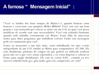 A famosa “Mensagem Inicial”: “ Você se lembra dos bons tempos do Minix-1.1, quando homens eram homens e escreviam seus próprios  device drivers ? Você está sem um bom projeto e esta morrendo por colocar as mãos em um S.O. no qual você possa modificar de acordo com suas necessidades? Você está achando frustrante quando tudo trabalha corretamente em Minix? Sente falta de atravessar noites para obter programas que trabalhem correto? Então esta mensagem pode ser exatamente para você.  Como eu mencionei a um mês atrás, estou trabalhando em uma versão independente de um S.O. similar ao Minix para computadores AT-386. Ele está, finalmente, próximo do estágio em que poderá ser utilizado (embora possa não ser o que você esteja esperando), e eu estou disposto a colocar os fontes para ampla distribuição. Ele está na versão 0.02... contudo eu tive sucesso rodando bash, gcc, gnu-make, gnu-sed, compressão, etc. nele” 
