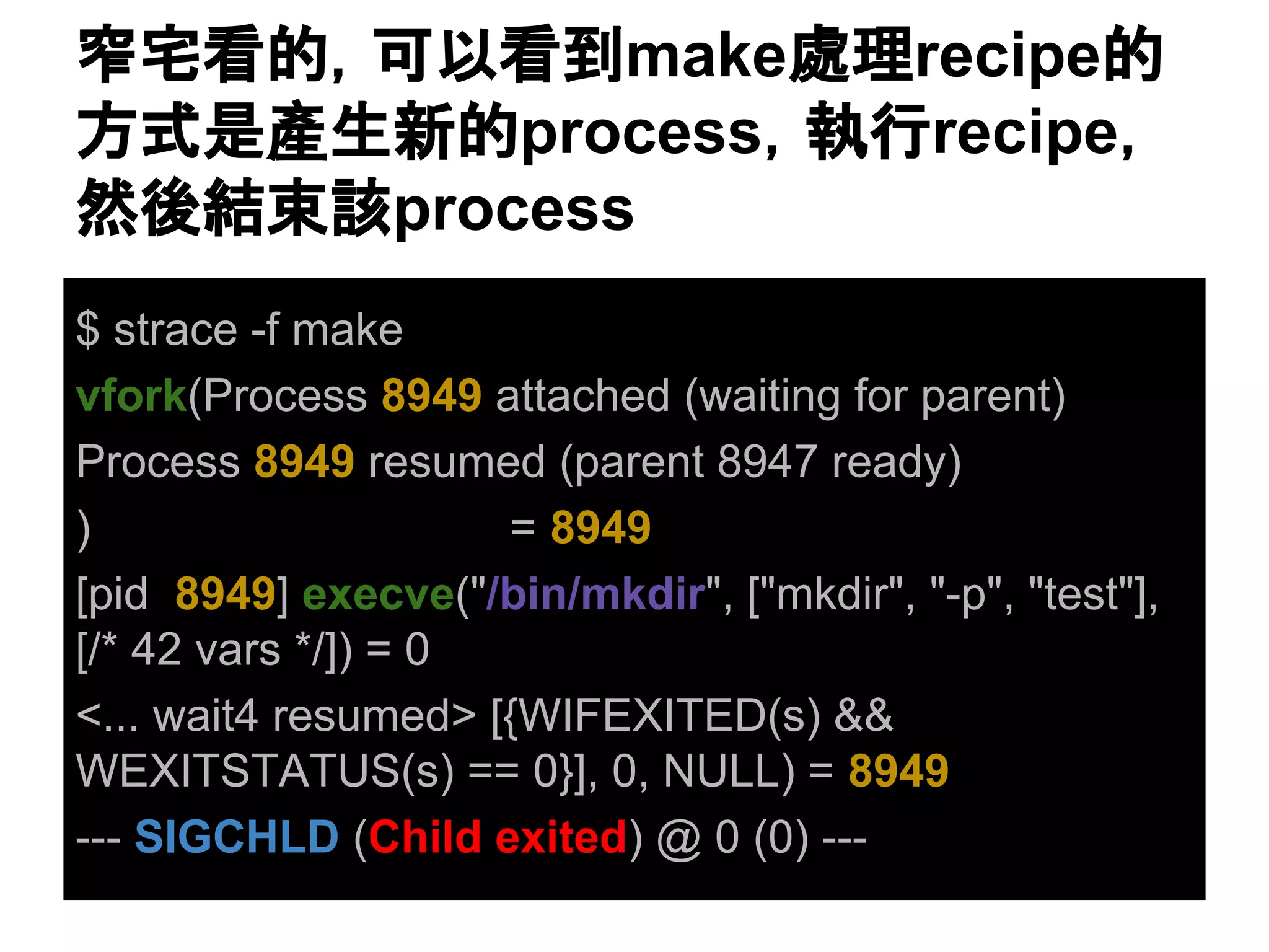 ✽Ꮿ┳ⓗ䠈ྍ௨┳฿make⹦⌮recipeⓗ 
᪉ᘧ᫝產⏕᪂ⓗprocess䠈ᇳ⾜recipe䠈 
↛ᚋ⤖᮰ヱprocess 
$ strace -f make 
vfork(Process 8949 attached (waiting for parent) 
Process 8949 resumed (parent 8947 ready) 
) = 8949 
[pid 8949] execve("/bin/mkdir", ["mkdir", "-p", "test"], 
[/* 42 vars */]) = 0 
<... wait4 resumed> [{WIFEXITED(s) && 
WEXITSTATUS(s) == 0}], 0, NULL) = 8949 
--- SIGCHLD (Child exited) @ 0 (0) --- 
 