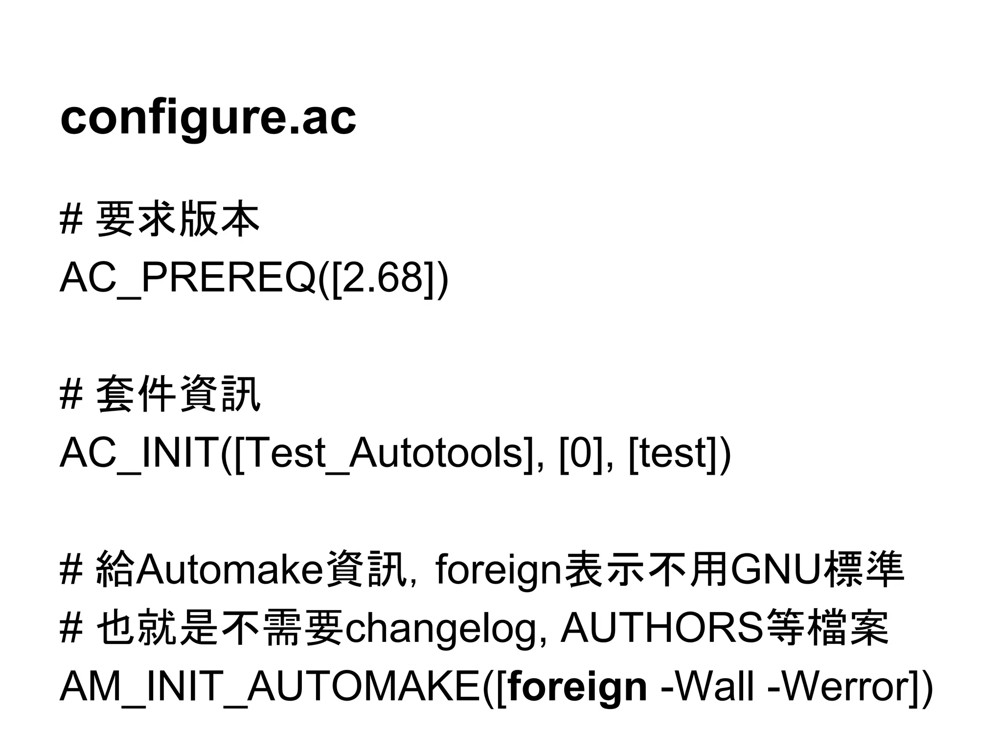 configure.ac 
# せồ∧ᮏ 
AC_PREREQ([2.68]) 
# ዓ௳㈨イ 
AC_INIT([Test_Autotools], [0], [test]) 
# ⤥Automake㈨イ䠈foreign⾲♧୙⏝GNUᶆ‽ 
# ஓᑵ᫝୙㟂せchangelog, AUTHORS➼᷐᱌ 
AM_INIT_AUTOMAKE([foreign -Wall -Werror]) 
 