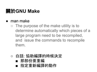 㜝᪊GNU Make 
● man make 
○ The purpose of the make utility is to 
determine automatically which pieces of a 
large program need to be recompiled, 
and issue the commands to recompile 
them. 
○ ⓑヰ: ༠ຓ⦅㆞ⓗ᫬ೃỴᐃ 
■ 㑣㒊௷せ㔜⦅ 
■ ᣦᐃ㔜᪂⦅㆞ⓗືస 
 