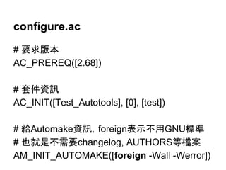 configure.ac 
# せồ∧ᮏ 
AC_PREREQ([2.68]) 
# ዓ௳㈨イ 
AC_INIT([Test_Autotools], [0], [test]) 
# ⤥Automake㈨イ䠈foreign⾲♧୙⏝GNUᶆ‽ 
# ஓᑵ᫝୙㟂せchangelog, AUTHORS➼᷐᱌ 
AM_INIT_AUTOMAKE([foreign -Wall -Werror]) 
 