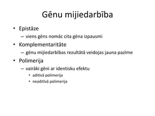 Gēnu mijiedarbība
• Epistāze
   – viens gēns nomāc cita gēna izpausmi
• Komplementaritāte
   – gēnu mijiedarbības rezultātā veidojas jauna pazīme
• Polimerija
   – vairāki gēni ar identisku efektu
      • aditīvā polimerija
      • neaditīvā polimerija
 