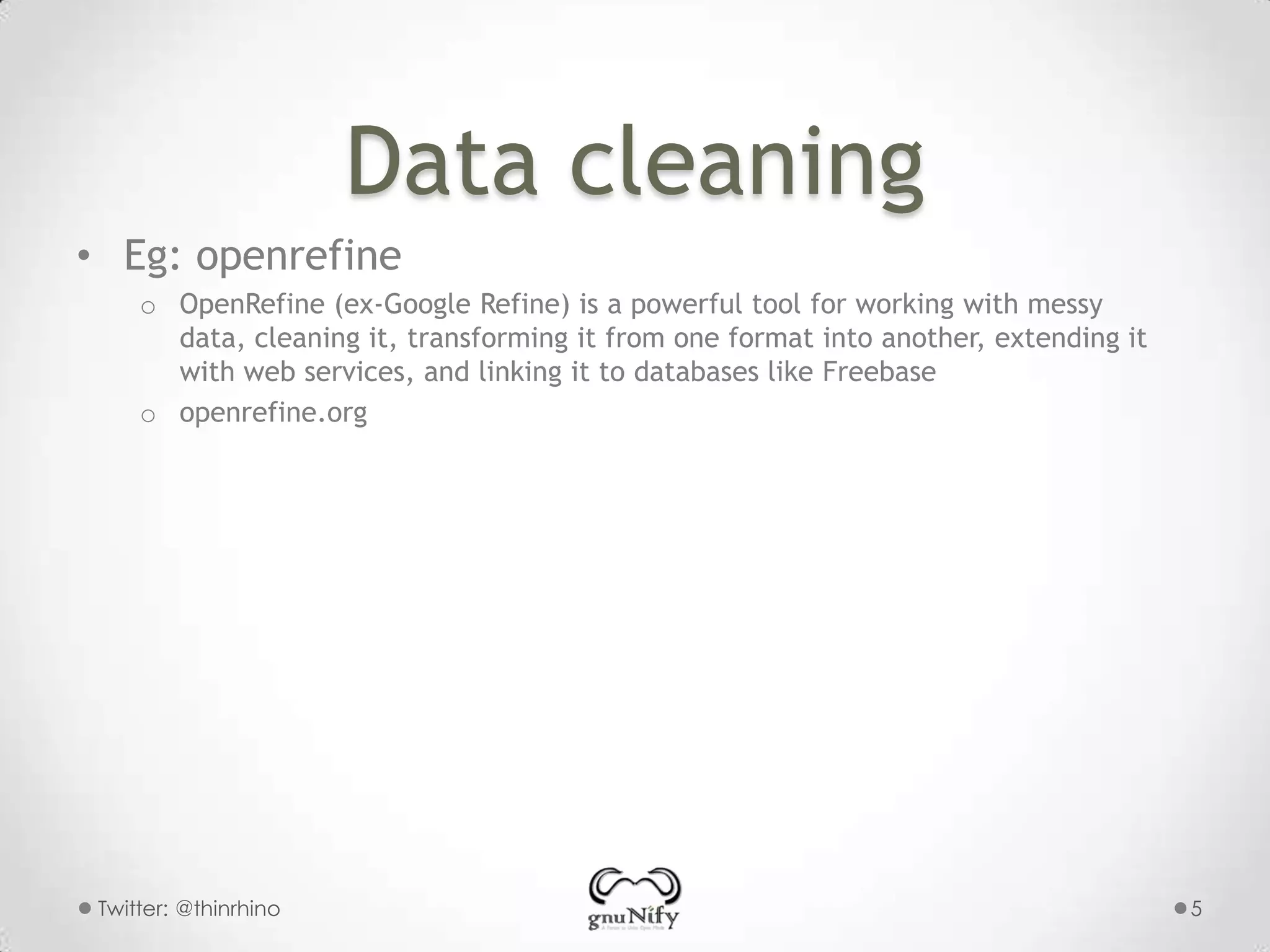 Data cleaning
• Eg: openrefine
o OpenRefine (ex-Google Refine) is a powerful tool for working with messy
data, cleaning it, transforming it from one format into another, extending it
with web services, and linking it to databases like Freebase
o openrefine.org

Twitter: @thinrhino

5

 
