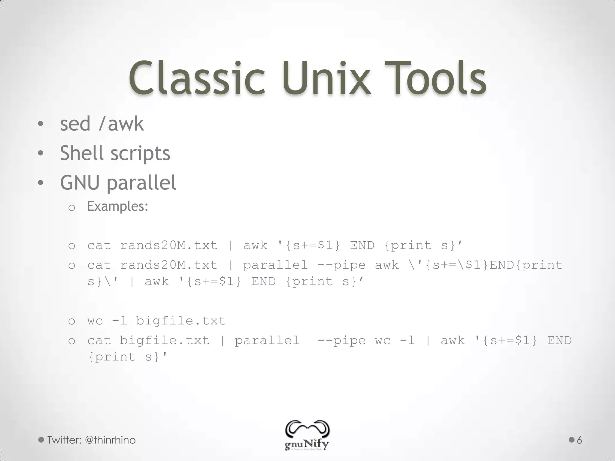 Classic Unix Tools
• sed /awk
• Shell scripts
• GNU parallel
o Examples:
o cat rands20M.txt | awk '{s+=$1} END {print s}’
o cat rands20M.txt | parallel --pipe awk '{s+=$1}END{print
s}' | awk '{s+=$1} END {print s}’
o wc -l bigfile.txt
o cat bigfile.txt | parallel
{print s}'

Twitter: @thinrhino

--pipe wc -l | awk '{s+=$1} END

6

 