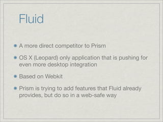 Fluid
A more direct competitor to Prism
OS X (Leopard) only application that is pushing for
even more desktop integration
Based on Webkit
Prism is trying to add features that Fluid already
provides, but do so in a web-safe way

 