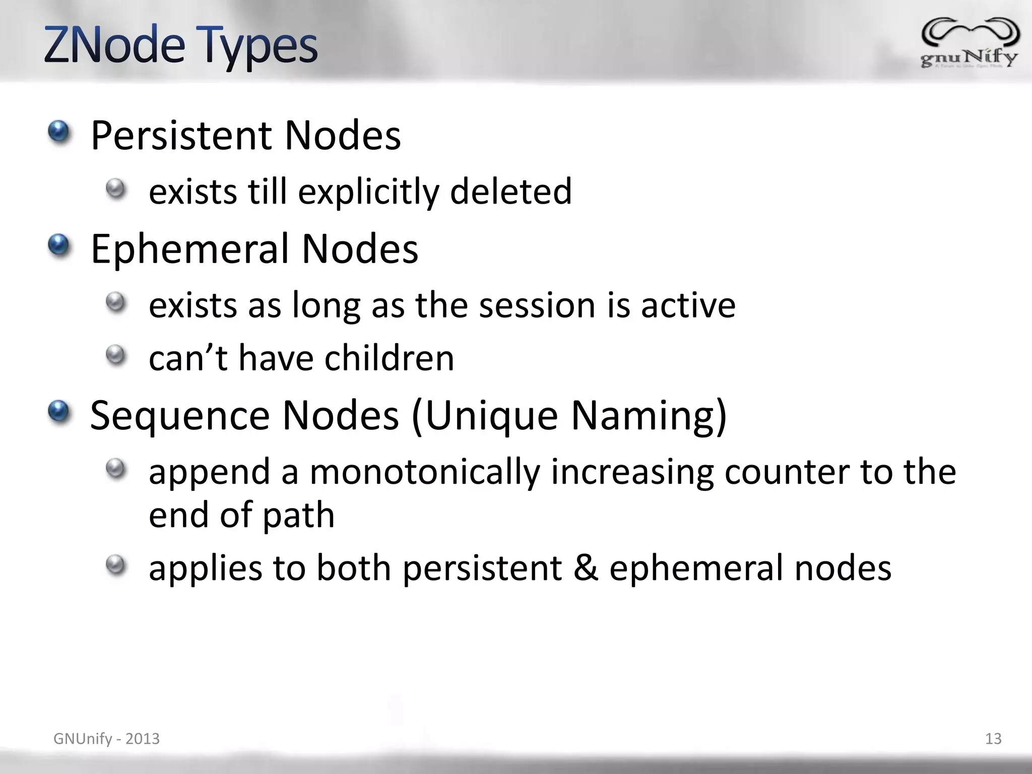 Persistent Nodes exists till explicitly deleted Ephemeral Nodes exists as long as the session is active can’t have children Sequence Nodes (Unique Naming) append a monotonically increasing counter to the end of path applies to both persistent & ephemeral nodes GNUnify - 2013 13 