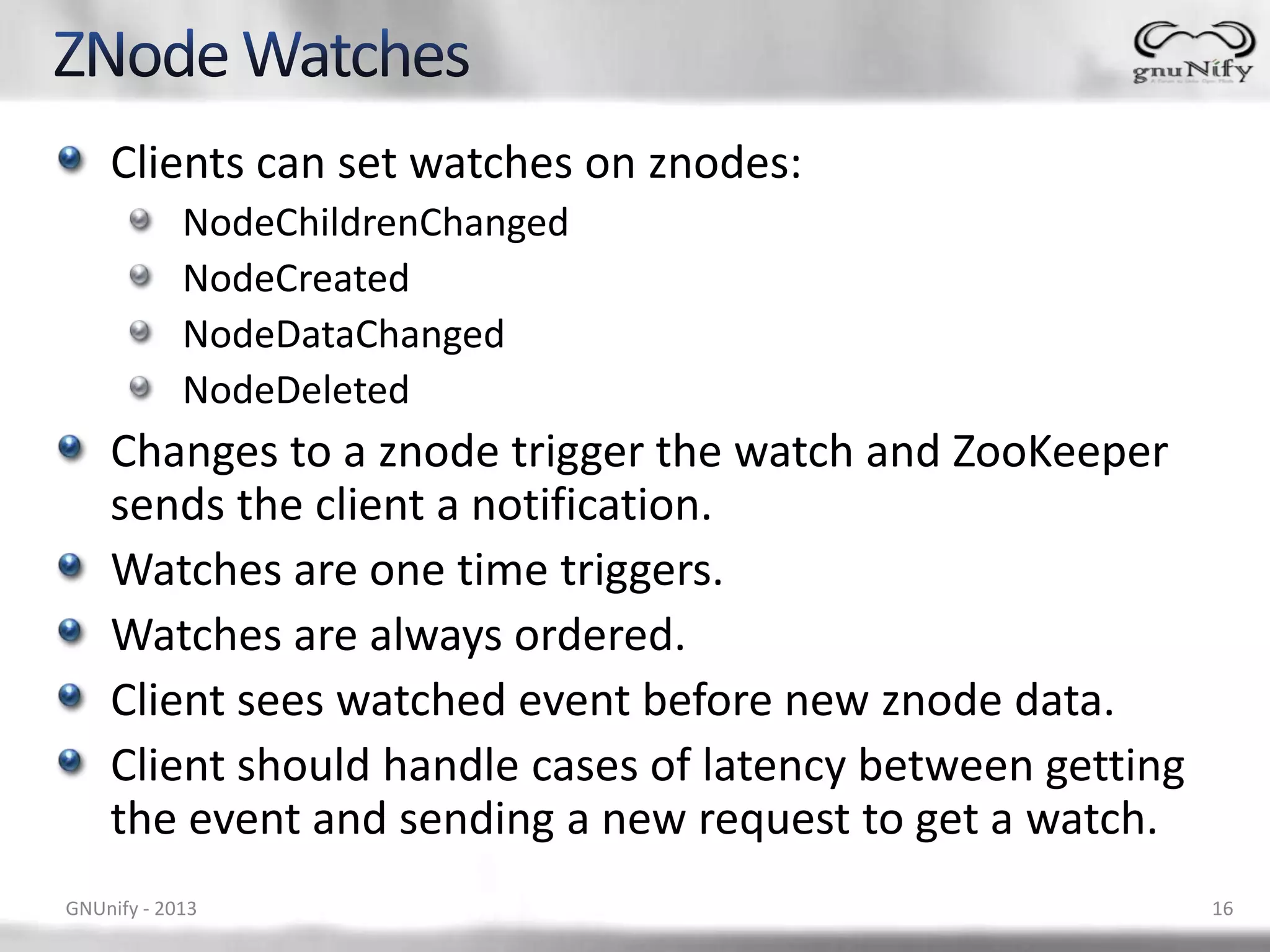 Clients can set watches on znodes: NodeChildrenChanged NodeCreated NodeDataChanged NodeDeleted Changes to a znode trigger the watch and ZooKeeper sends the client a notification. Watches are one time triggers. Watches are always ordered. Client sees watched event before new znode data. Client should handle cases of latency between getting the event and sending a new request to get a watch. GNUnify - 2013 16 