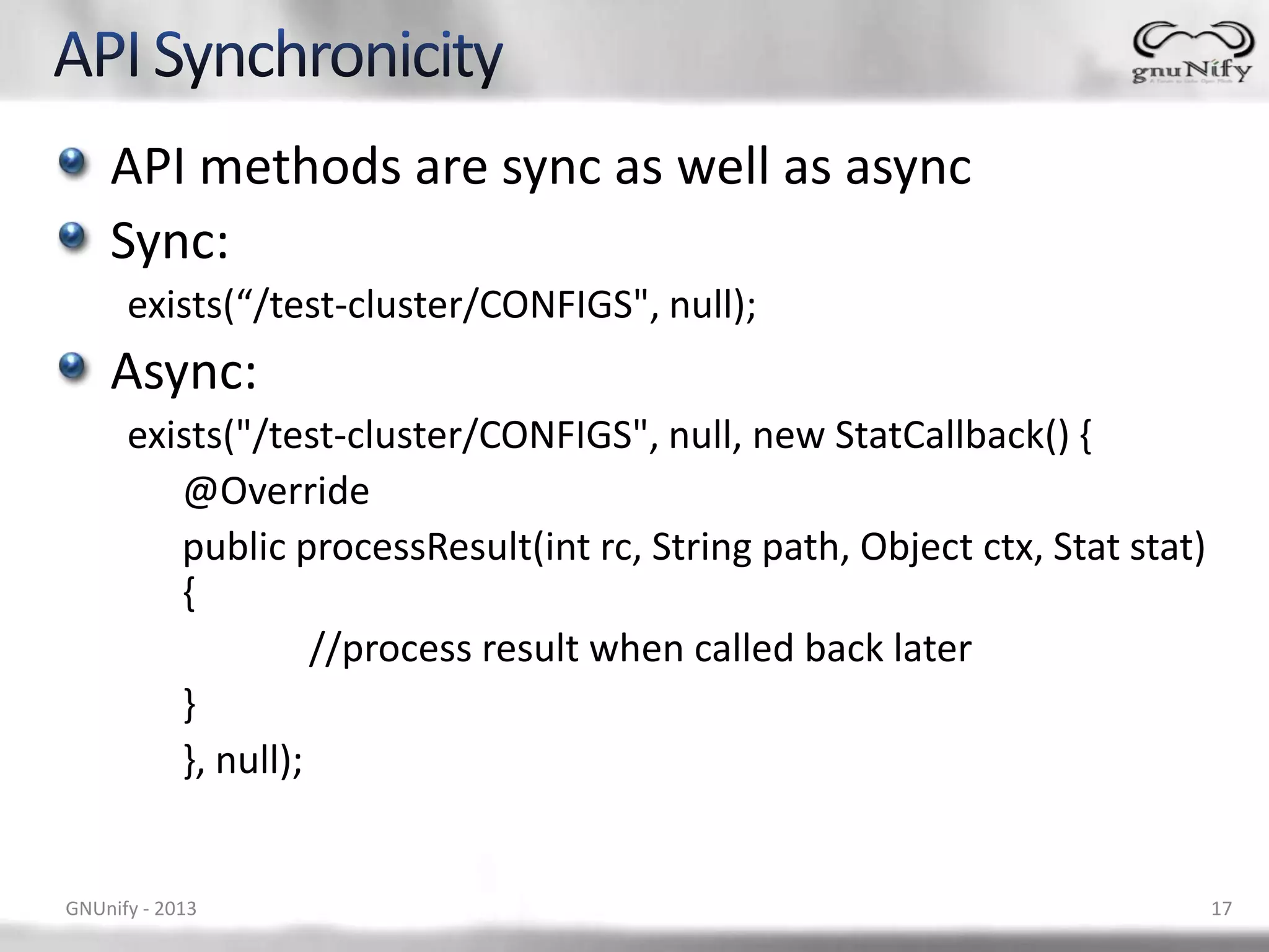 API methods are sync as well as async Sync: exists(“/test-cluster/CONFIGS", null); Async: exists("/test-cluster/CONFIGS", null, new StatCallback() { @Override public processResult(int rc, String path, Object ctx, Stat stat) { //process result when called back later } }, null); GNUnify - 2013 17 