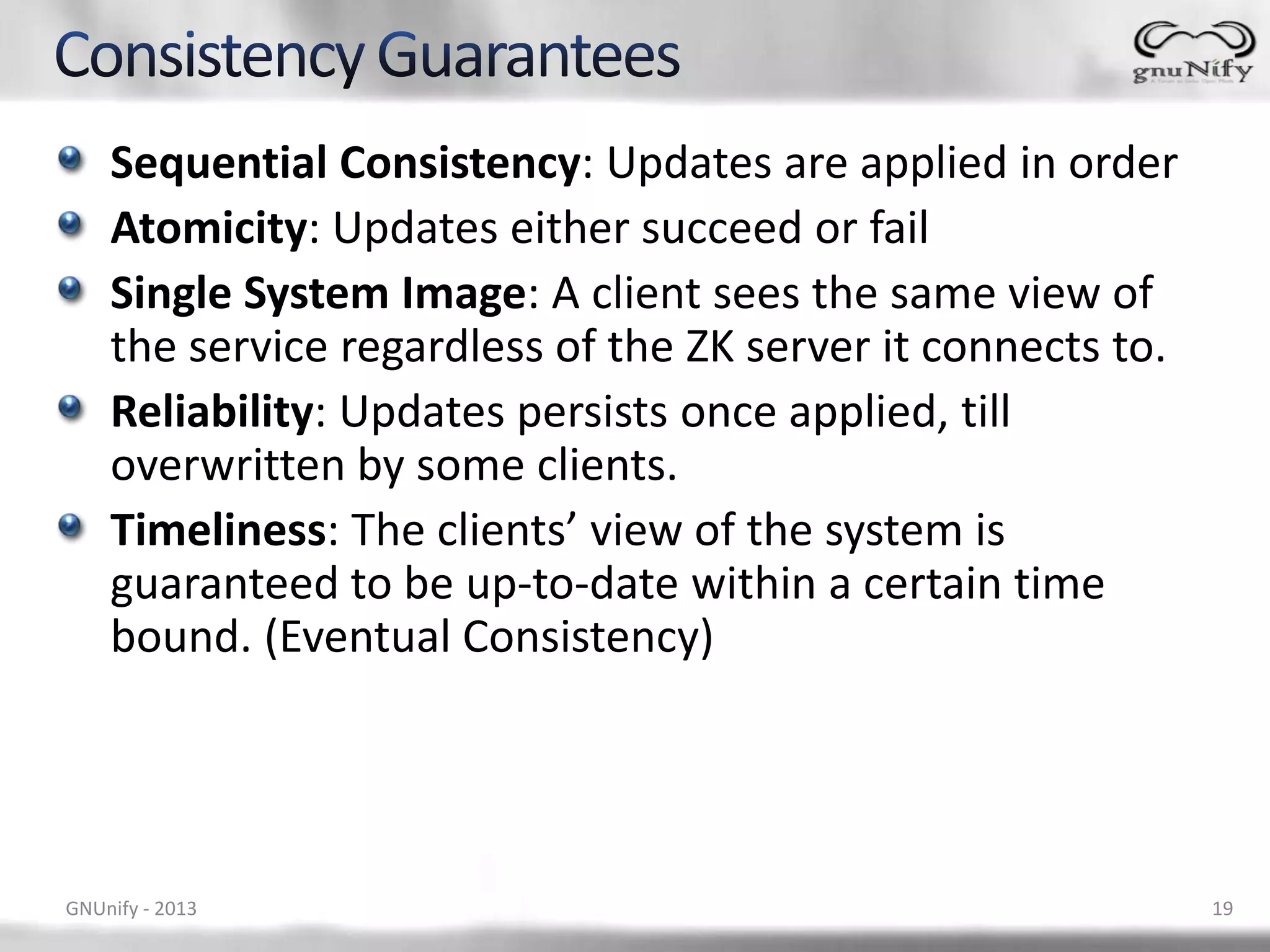 Sequential Consistency: Updates are applied in order Atomicity: Updates either succeed or fail Single System Image: A client sees the same view of the service regardless of the ZK server it connects to. Reliability: Updates persists once applied, till overwritten by some clients. Timeliness: The clients’ view of the system is guaranteed to be up-to-date within a certain time bound. (Eventual Consistency) GNUnify - 2013 19 