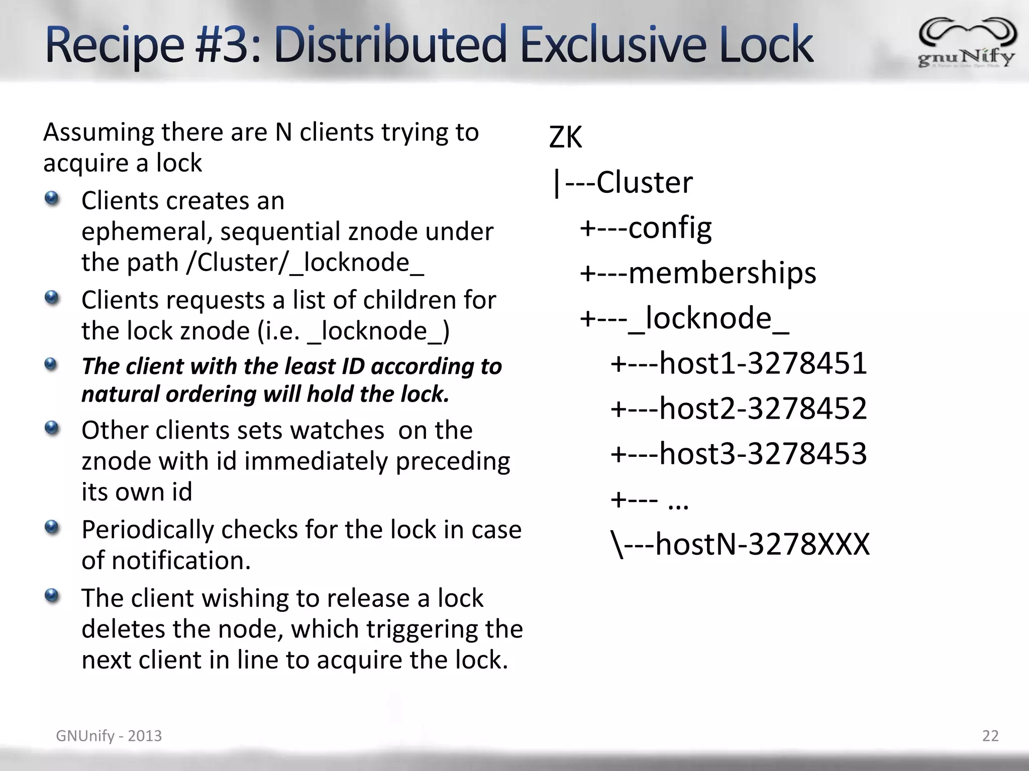 Assuming there are N clients trying to ZK acquire a lock Clients creates an |---Cluster ephemeral, sequential znode under +---config the path /Cluster/_locknode_ +---memberships Clients requests a list of children for the lock znode (i.e. _locknode_) +---_locknode_ The client with the least ID according to +---host1-3278451 natural ordering will hold the lock. +---host2-3278452 Other clients sets watches on the znode with id immediately preceding +---host3-3278453 its own id +--- … Periodically checks for the lock in case of notification. ---hostN-3278XXX The client wishing to release a lock deletes the node, which triggering the next client in line to acquire the lock. GNUnify - 2013 22 