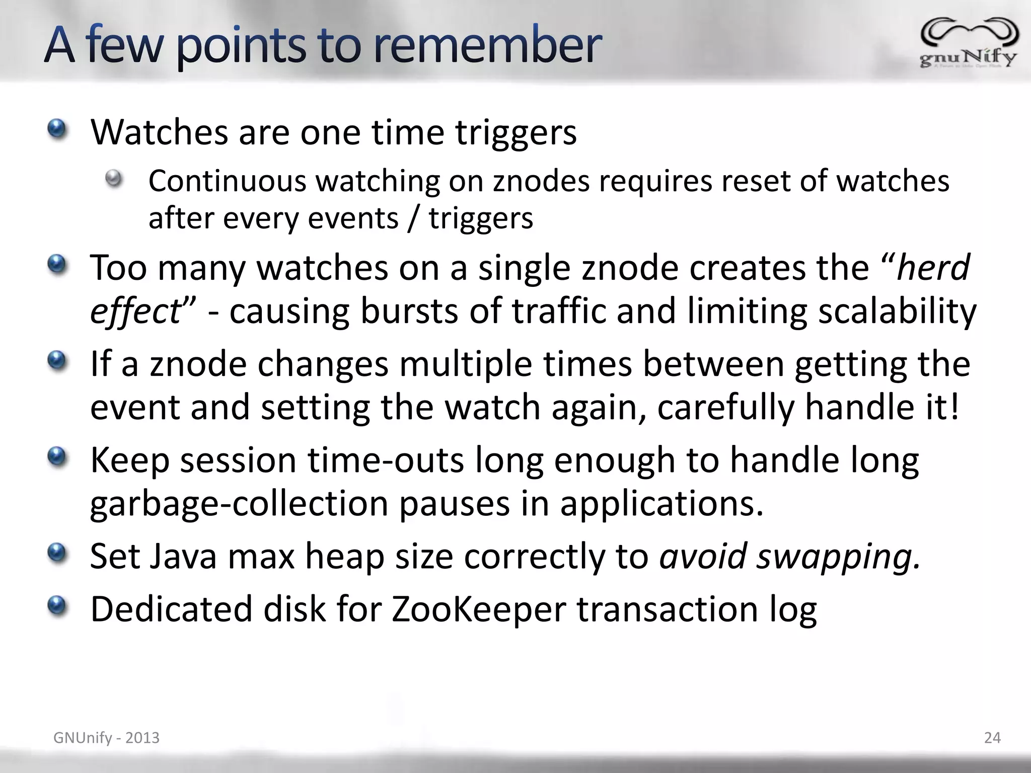 Watches are one time triggers Continuous watching on znodes requires reset of watches after every events / triggers Too many watches on a single znode creates the “herd effect” - causing bursts of traffic and limiting scalability If a znode changes multiple times between getting the event and setting the watch again, carefully handle it! Keep session time-outs long enough to handle long garbage-collection pauses in applications. Set Java max heap size correctly to avoid swapping. Dedicated disk for ZooKeeper transaction log GNUnify - 2013 24 